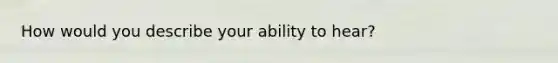 How would you describe your ability to hear?