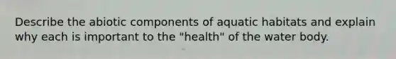 Describe the abiotic components of aquatic habitats and explain why each is important to the "health" of the water body.