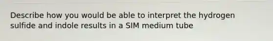 Describe how you would be able to interpret the hydrogen sulfide and indole results in a SIM medium tube