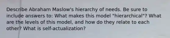 Describe Abraham Maslow's hierarchy of needs. Be sure to include answers to: What makes this model "hierarchical"? What are the levels of this model, and how do they relate to each other? What is self-actualization?