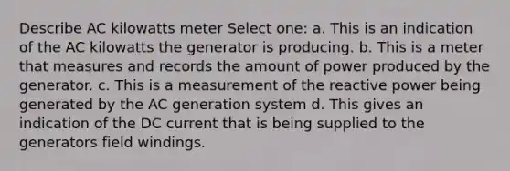 Describe AC kilowatts meter Select one: a. This is an indication of the AC kilowatts the generator is producing. b. This is a meter that measures and records the amount of power produced by the generator. c. This is a measurement of the reactive power being generated by the AC generation system d. This gives an indication of the DC current that is being supplied to the generators field windings.