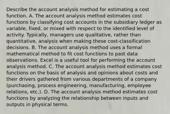 Describe the account analysis method for estimating a cost function. A. The account analysis method estimates cost functions by classifying cost accounts in the subsidiary ledger as​ variable, fixed, or mixed with respect to the identified level of activity.​ Typically, managers use​ qualitative, rather than​ quantitative, analysis when making these​ cost-classification decisions. B. The account analysis method uses a formal mathematical method to fit cost functions to past data observations. Excel is a useful tool for performing the account analysis method. C. The account analysis method estimates cost functions on the basis of analysis and opinions about costs and their drivers gathered from various departments of a company​ (purchasing, process​ engineering, manufacturing, employee​ relations, etc.). D. The account analysis method estimates cost functions by analyzing the relationship between inputs and outputs in physical terms.