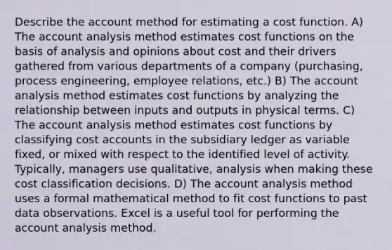 Describe the account method for estimating a cost function. A) The account analysis method estimates cost functions on the basis of analysis and opinions about cost and their drivers gathered from various departments of a company (purchasing, process engineering, employee relations, etc.) B) The account analysis method estimates cost functions by analyzing the relationship between inputs and outputs in physical terms. C) The account analysis method estimates cost functions by classifying cost accounts in the subsidiary ledger as variable fixed, or mixed with respect to the identified level of activity. Typically, managers use qualitative, analysis when making these cost classification decisions. D) The account analysis method uses a formal mathematical method to fit cost functions to past data observations. Excel is a useful tool for performing the account analysis method.