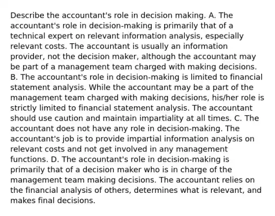 Describe the​ accountant's role in decision making. A. The​ accountant's role in​ decision-making is primarily that of a technical expert on relevant information​ analysis, especially relevant costs. The accountant is usually an information​ provider, not the decision​ maker, although the accountant may be part of a management team charged with making decisions. B. The​ accountant's role in​ decision-making is limited to financial statement analysis. While the accountant may be a part of the management team charged with making​ decisions, his/her role is strictly limited to financial statement analysis. The accountant should use caution and maintain impartiality at all times. C. The accountant does not have any role in​ decision-making. The​ accountant's job is to provide impartial information analysis on relevant costs and not get involved in any management functions. D. The​ accountant's role in​ decision-making is primarily that of a decision maker who is in charge of the management team making decisions. The accountant relies on the financial analysis of​ others, determines what is​ relevant, and makes final decisions.