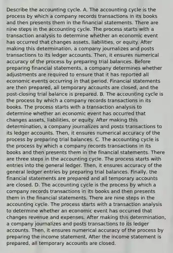 Describe the accounting cycle. A. The accounting cycle is the process by which a company records transactions in its books and then presents them in the financial statements. There are nine steps in the accounting cycle. The process starts with a transaction analysis to determine whether an economic event has occurred that changes​ assets, liabilities, or equity. After making this​ determination, a company journalizes and posts transactions to its ledger accounts.​ Then, it ensures numerical accuracy of the process by preparing trial balances. Before preparing financial​ statements, a company determines whether adjustments are required to ensure that it has reported all economic events occurring in that period. Financial statements are then​ prepared, all temporary accounts are​ closed, and the​ post-closing trial balance is prepared. B. The accounting cycle is the process by which a company records transactions in its books. The process starts with a transaction analysis to determine whether an economic event has occurred that changes​ assets, liabilities, or equity. After making this​ determination, a company journalizes and posts transactions to its ledger accounts.​ Then, it ensures numerical accuracy of the process by preparing trial balances. C. The accounting cycle is the process by which a company records transactions in its books and then presents them in the financial statements. There are three steps in the accounting cycle. The process starts with entries into the general ledger.​ Then, it ensures accuracy of the general ledger entries by preparing trial balances.​ Finally, the financial statements are prepared and all temporary accounts are closed. D. The accounting cycle is the process by which a company records transactions in its books and then presents them in the financial statements. There are nine steps in the accounting cycle. The process starts with a transaction analysis to determine whether an economic event has occurred that changes revenue and expenses. After making this​ determination, a company journalizes and posts transactions to its ledger accounts.​ Then, it ensures numerical accuracy of the process by preparing the income​ statement, After the income statement is​ prepared, all temporary accounts are closed.