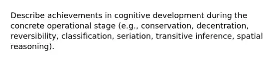 Describe achievements in cognitive development during the concrete operational stage (e.g., conservation, decentration, reversibility, classification, seriation, transitive inference, spatial reasoning).