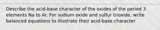 Describe the acid-base character of the oxides of the period 3 elements Na to Ar. For sodium oxide and sulfur trioxide, write balanced equations to illustrate their acid-base character