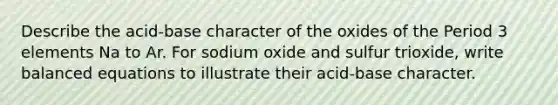 Describe the acid-base character of the oxides of the <a href='https://www.questionai.com/knowledge/kNU9lbZ2v4-period-3-elements' class='anchor-knowledge'>period 3 elements</a> Na to Ar. For sodium oxide and sulfur trioxide, write balanced equations to illustrate their acid-base character.