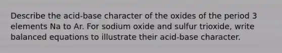 Describe the acid-base character of the oxides of the period 3 elements Na to Ar. For sodium oxide and sulfur trioxide, write balanced equations to illustrate their acid-base character.