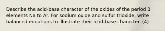 Describe the acid-base character of the oxides of the period 3 elements Na to Ar. For sodium oxide and sulfur trioxide, write balanced equations to illustrate their acid-base character. (4)