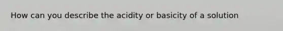 How can you describe the acidity or basicity of a solution