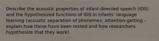 Describe the acoustic properties of infant-directed speech (IDS) and the hypothesized functions of IDS in infants' language learning (acoustic separation of phonemes; attention-getting - explain how these have been tested and how researchers hypothesize that they work).