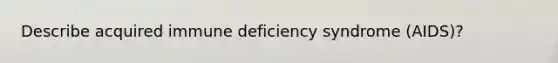 Describe acquired immune deficiency syndrome (AIDS)?