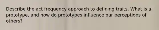 Describe the act frequency approach to defining traits. What is a prototype, and how do prototypes influence our perceptions of others?