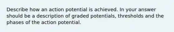 Describe how an action potential is achieved. In your answer should be a description of graded potentials, thresholds and the phases of the action potential.