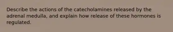 Describe the actions of the catecholamines released by the adrenal medulla, and explain how release of these hormones is regulated.