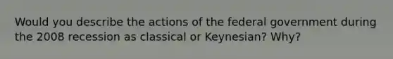 Would you describe the actions of the federal government during the 2008 recession as classical or Keynesian? Why?