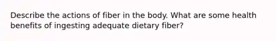 Describe the actions of fiber in the body. What are some health benefits of ingesting adequate dietary fiber?