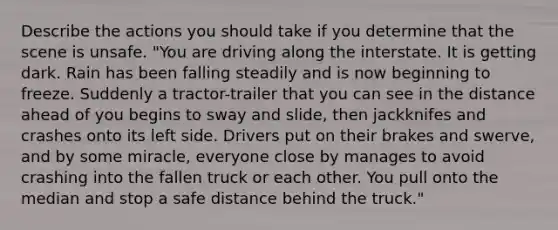 Describe the actions you should take if you determine that the scene is unsafe. "You are driving along the interstate. It is getting dark. Rain has been falling steadily and is now beginning to freeze. Suddenly a tractor-trailer that you can see in the distance ahead of you begins to sway and slide, then jackknifes and crashes onto its left side. Drivers put on their brakes and swerve, and by some miracle, everyone close by manages to avoid crashing into the fallen truck or each other. You pull onto the median and stop a safe distance behind the truck."