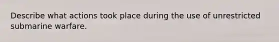 Describe what actions took place during the use of unrestricted submarine warfare.