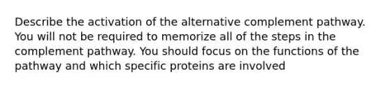 Describe the activation of the alternative complement pathway. You will not be required to memorize all of the steps in the complement pathway. You should focus on the functions of the pathway and which specific proteins are involved