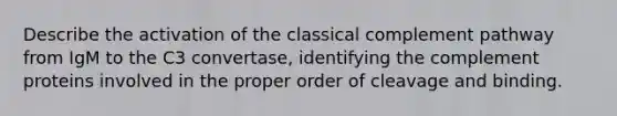 Describe the activation of the classical complement pathway from IgM to the C3 convertase, identifying the complement proteins involved in the proper order of cleavage and binding.