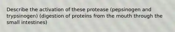 Describe the activation of these protease (pepsinogen and trypsinogen) (digestion of proteins from the mouth through the small intestines)