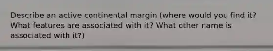 Describe an active continental margin (where would you find it? What features are associated with it? What other name is associated with it?)