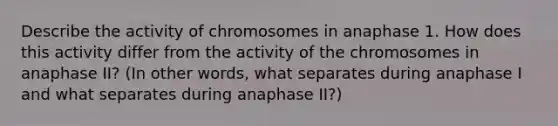 Describe the activity of chromosomes in anaphase 1. How does this activity differ from the activity of the chromosomes in anaphase II? (In other words, what separates during anaphase I and what separates during anaphase II?)