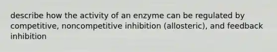 describe how the activity of an enzyme can be regulated by competitive, noncompetitive inhibition (allosteric), and feedback inhibition