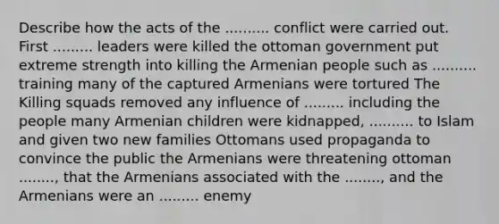 Describe how the acts of the .......... conflict were carried out. First ......... leaders were killed the ottoman government put extreme strength into killing the Armenian people such as .......... training many of the captured Armenians were tortured The Killing squads removed any influence of ......... including the people many Armenian children were kidnapped, .......... to Islam and given two new families Ottomans used propaganda to convince the public the Armenians were threatening ottoman ........, that the Armenians associated with the ........, and the Armenians were an ......... enemy