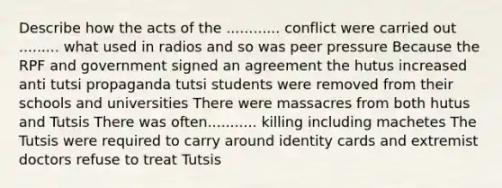 Describe how the acts of the ............ conflict were carried out ......... what used in radios and so was peer pressure Because the RPF and government signed an agreement the hutus increased anti tutsi propaganda tutsi students were removed from their schools and universities There were massacres from both hutus and Tutsis There was often........... killing including machetes The Tutsis were required to carry around identity cards and extremist doctors refuse to treat Tutsis