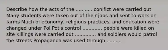 Describe how the acts of the ........... conlfict were carried out Many students were taken out of their jobs and sent to work on farms Much of economy, religious practices, and education were changed under Pol Pot's control ............. people were killed on site Killings were carried out .............. and soldiers would patrol the streets Propaganda was used through ..........