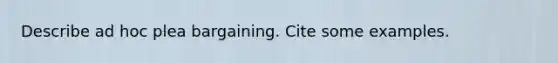 Describe ad hoc plea bargaining. Cite some examples.
