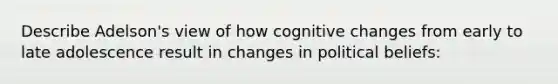 Describe Adelson's view of how cognitive changes from early to late adolescence result in changes in political beliefs: