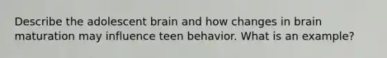 Describe the adolescent brain and how changes in brain maturation may influence teen behavior. What is an example?