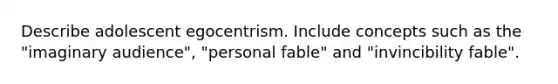 Describe adolescent egocentrism. Include concepts such as the "imaginary audience", "personal fable" and "invincibility fable".