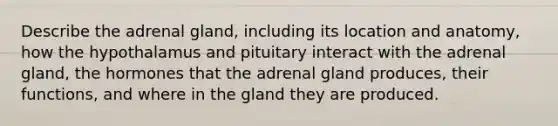 Describe the adrenal gland, including its location and anatomy, how the hypothalamus and pituitary interact with the adrenal gland, the hormones that the adrenal gland produces, their functions, and where in the gland they are produced.