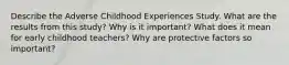 Describe the Adverse Childhood Experiences Study. What are the results from this study? Why is it important? What does it mean for early childhood teachers? Why are protective factors so important?