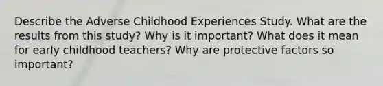 Describe the Adverse Childhood Experiences Study. What are the results from this study? Why is it important? What does it mean for early childhood teachers? Why are protective factors so important?