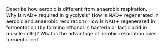 Describe how aerobic is different from anaerobic respiration. Why is NAD+ required in glycolysis? How is NAD+ regenerated in aerobic and anaerobic respiration? How is NAD+ regenerated in fermentation (by forming ethanol in bacteria or lactic acid in muscle cells)? What is the advantage of aerobic respiration over fermentation?