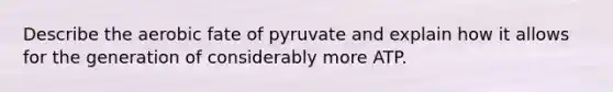 Describe the aerobic fate of pyruvate and explain how it allows for the generation of considerably more ATP.