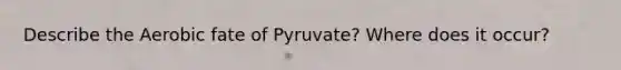 Describe the Aerobic fate of Pyruvate? Where does it occur?