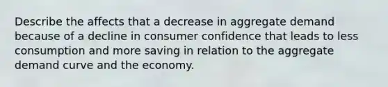 Describe the affects that a decrease in aggregate demand because of a decline in consumer confidence that leads to less consumption and more saving in relation to the aggregate demand curve and the economy.