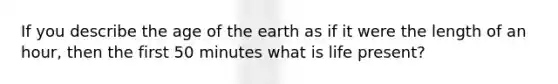 If you describe the age of the earth as if it were the length of an hour, then the first 50 minutes what is life present?