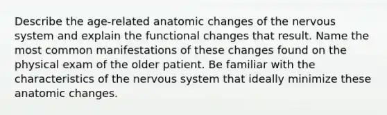 Describe the age-related anatomic changes of the nervous system and explain the functional changes that result. Name the most common manifestations of these changes found on the physical exam of the older patient. Be familiar with the characteristics of the nervous system that ideally minimize these anatomic changes.