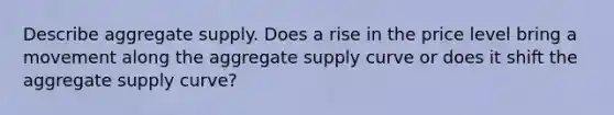 Describe aggregate supply. Does a rise in the price level bring a movement along the aggregate supply curve or does it shift the aggregate supply curve?