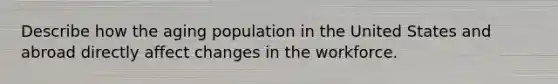 Describe how the aging population in the United States and abroad directly affect changes in the workforce.