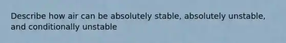 Describe how air can be absolutely stable, absolutely unstable, and conditionally unstable