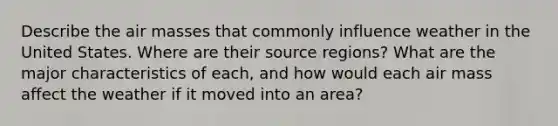 Describe the air masses that commonly influence weather in the United States. Where are their source regions? What are the major characteristics of each, and how would each air mass affect the weather if it moved into an area?